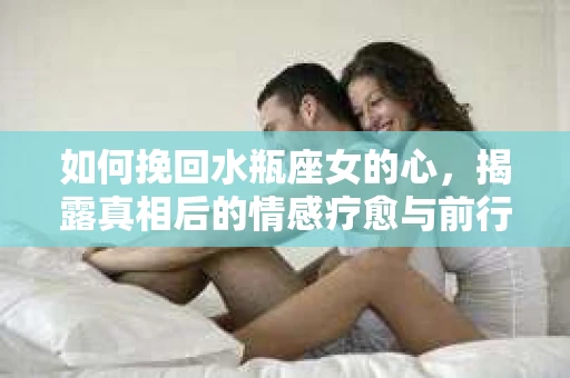 如何挽回水瓶座女的心，揭露真相后的情感疗愈与前行计划