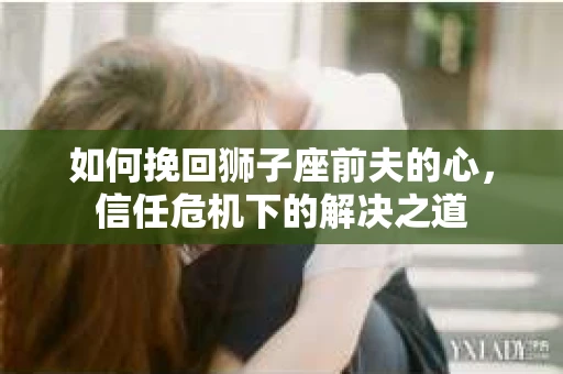 如何挽回狮子座前夫的心,信任危机下的解决之道 如何挽回狮子座前夫的心,信任危机下的解决之道