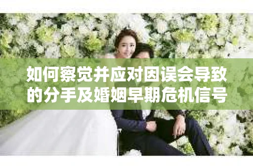 如何察觉并应对因误会导致的分手及婚姻早期危机信号? 如何察觉并应对因误会导致的分手及婚姻早期危机信号?