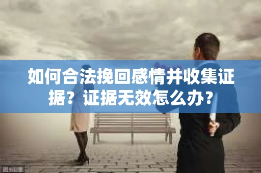 如何合法挽回感情并收集证据？证据无效怎么办？