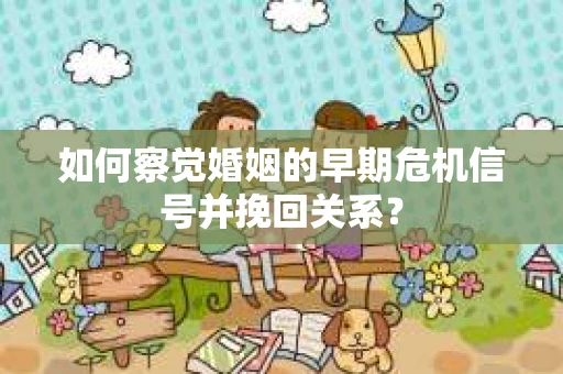 如何察觉婚姻的早期危机信号并挽回关系？