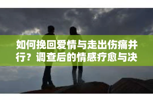 如何挽回爱情与走出伤痛并行？调查后的情感疗愈与决策指南