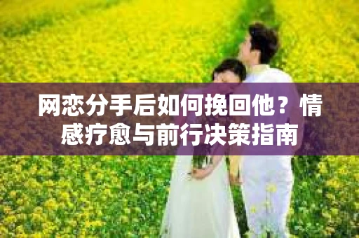网恋分手后如何挽回他？情感疗愈与前行决策指南