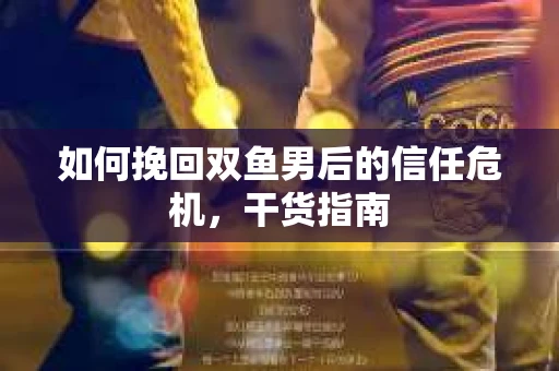 如何挽回双鱼男后的信任危机，干货指南