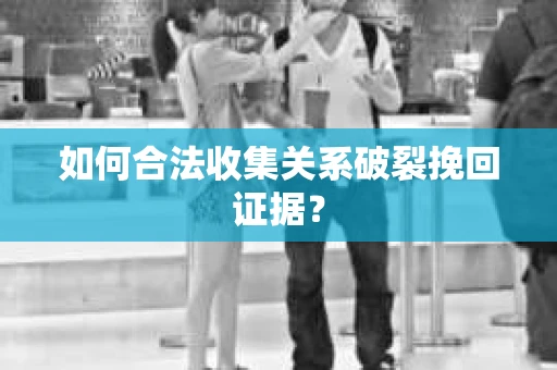 如何合法收集关系破裂挽回证据？