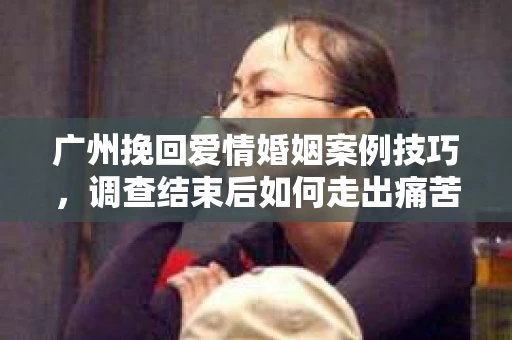 广州挽回爱情婚姻案例技巧，调查结束后如何走出痛苦并做出明智决策？