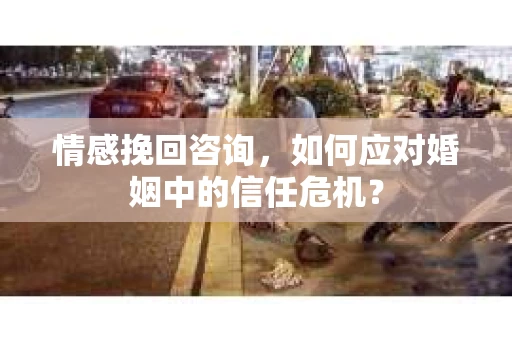 情感挽回咨询，如何应对婚姻中的信任危机？