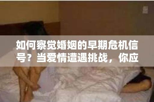 如何察觉婚姻的早期危机信号？当爱情遭遇挑战，你应该怎么办？