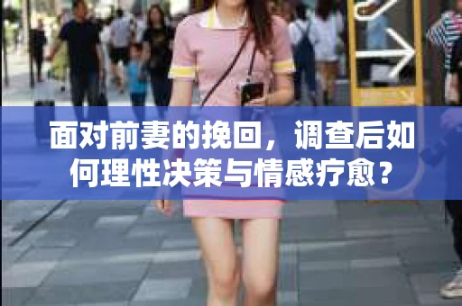 面对前妻的挽回，调查后如何理性决策与情感疗愈？