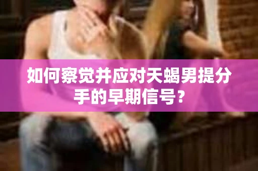 如何察觉并应对天蝎男提分手的早期信号？