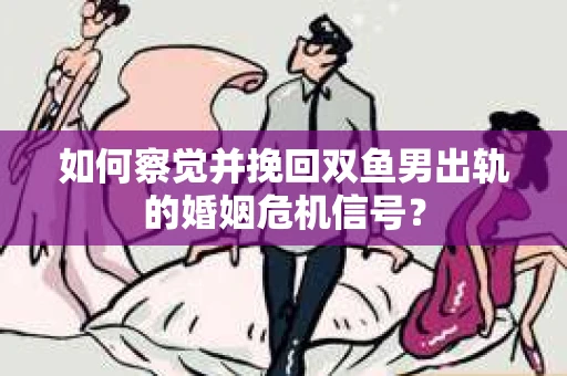 如何察觉并挽回双鱼男出轨的婚姻危机信号？