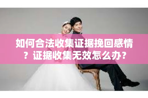 如何合法收集证据挽回感情？证据收集无效怎么办？