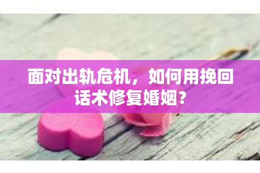 面对出轨危机，如何用挽回话术修复婚姻？