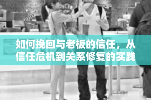 如何挽回与老板的信任,从信任危机到关系修复的实践指南 如何挽回与老板的信任,从信任危机到关系修复的实践指南