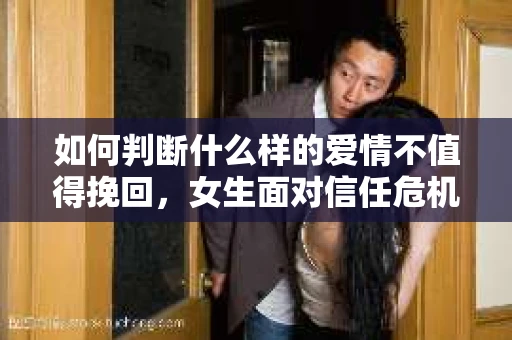 如何判断什么样的爱情不值得挽回，女生面对信任危机怎么办？