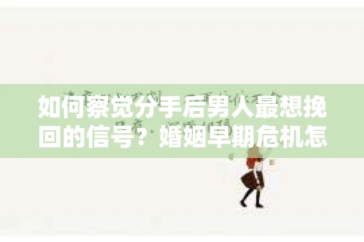 如何察觉分手后男人最想挽回的信号？婚姻早期危机怎么办？
