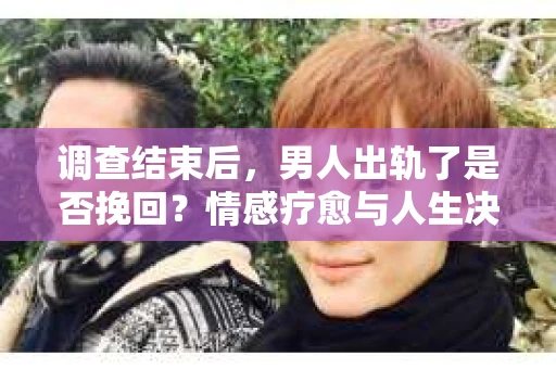 调查结束后，男人出轨了是否挽回？情感疗愈与人生决策的干货指南