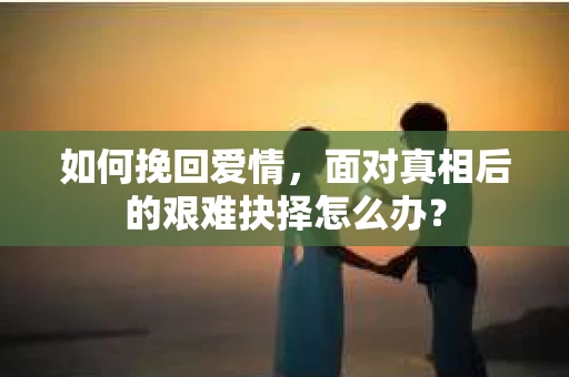 如何挽回爱情,面对真相后的艰难抉择怎么办? 如何挽回爱情,面对真相后的艰难抉择怎么办?