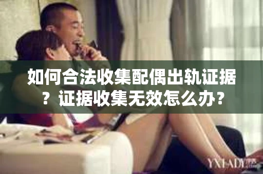 如何合法收集配偶出轨证据？证据收集无效怎么办？