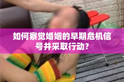 如何察觉婚姻的早期危机信号并采取行动？