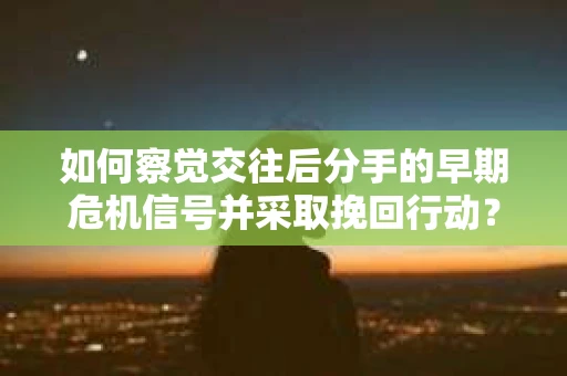 如何察觉交往后分手的早期危机信号并采取挽回行动？
