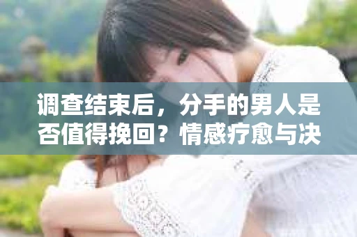 调查结束后，分手的男人是否值得挽回？情感疗愈与决策之路