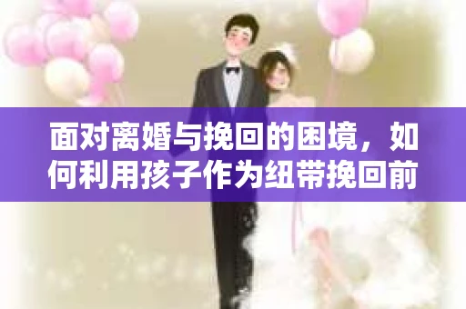 面对离婚与挽回的困境，如何利用孩子作为纽带挽回前夫的技巧？