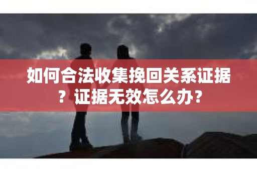 如何合法收集挽回关系证据？证据无效怎么办？