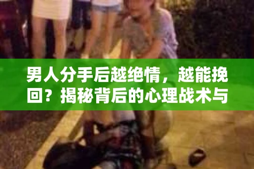 男人分手后越绝情，越能挽回？揭秘背后的心理战术与实际操作