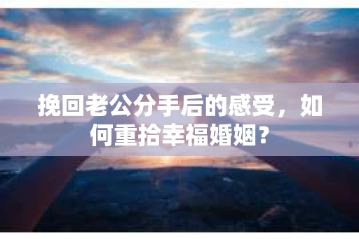 挽回老公分手后的感受，如何重拾幸福婚姻？