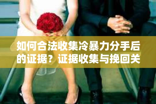 如何合法收集冷暴力分手后的证据？证据收集与挽回关系怎么办？