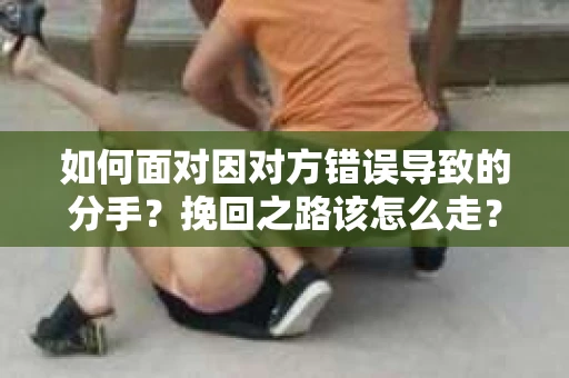 如何面对因对方错误导致的分手？挽回之路该怎么走？