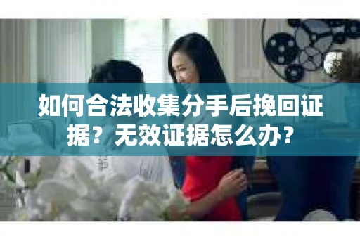 如何合法收集分手后挽回证据？无效证据怎么办？