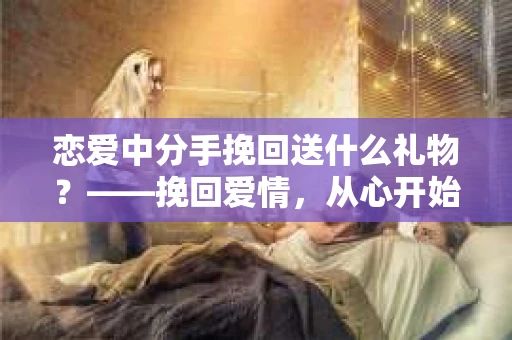 恋爱中分手挽回送什么礼物？——挽回爱情，从心开始