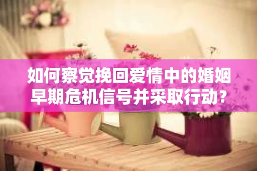 如何察觉挽回爱情中的婚姻早期危机信号并采取行动？