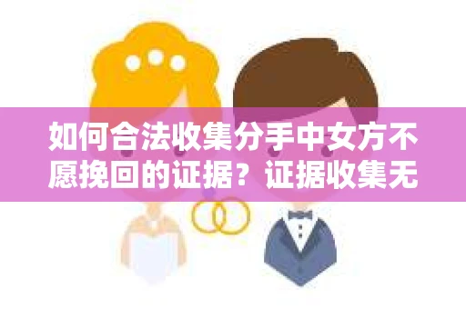 如何合法收集分手中女方不愿挽回的证据？证据收集无效怎么办？