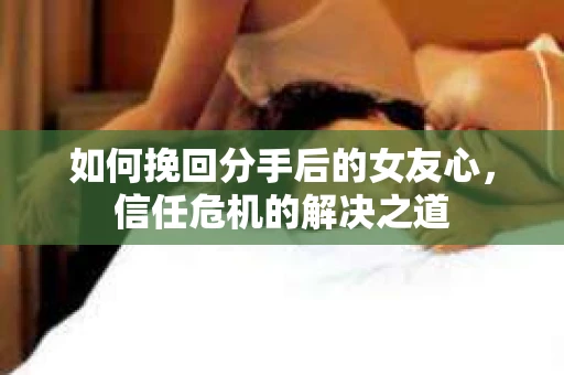 如何挽回分手后的女友心，信任危机的解决之道