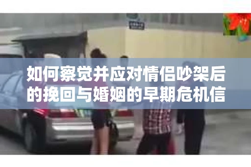 如何察觉并应对情侣吵架后的挽回与婚姻的早期危机信号？