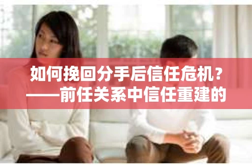 如何挽回分手后信任危机？——前任关系中信任重建的实用指南