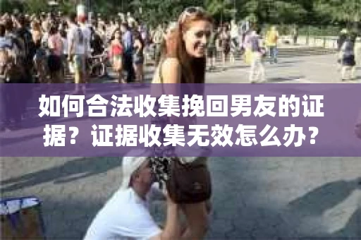 如何合法收集挽回男友的证据？证据收集无效怎么办？