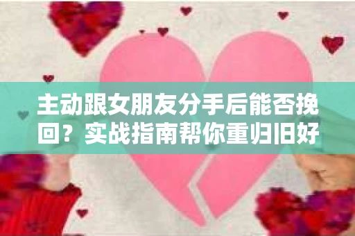 主动跟女朋友分手后能否挽回？实战指南帮你重归旧好