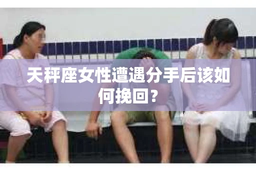 天秤座女性遭遇分手后该如何挽回？