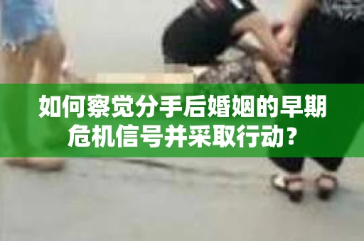 如何察觉分手后婚姻的早期危机信号并采取行动？