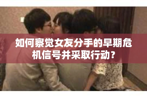 如何察觉女友分手的早期危机信号并采取行动？
