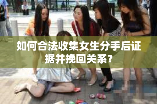 如何合法收集女生分手后证据并挽回关系？