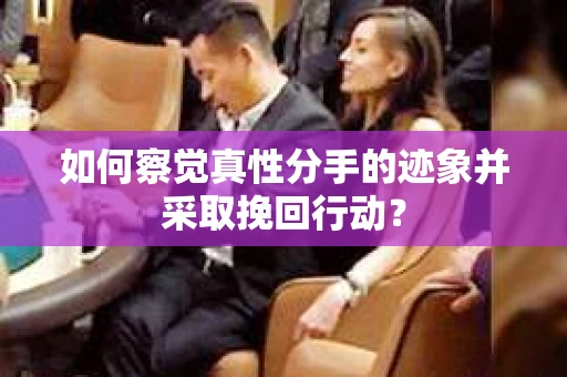 如何察觉真性分手的迹象并采取挽回行动？