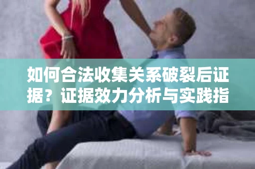 如何合法收集关系破裂后证据？证据效力分析与实践指南
