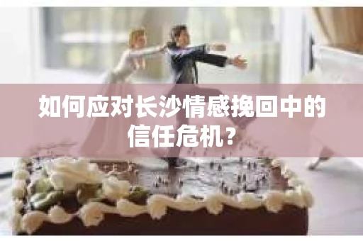 如何应对长沙情感挽回中的信任危机? 如何应对长沙情感挽回中的信任危机?