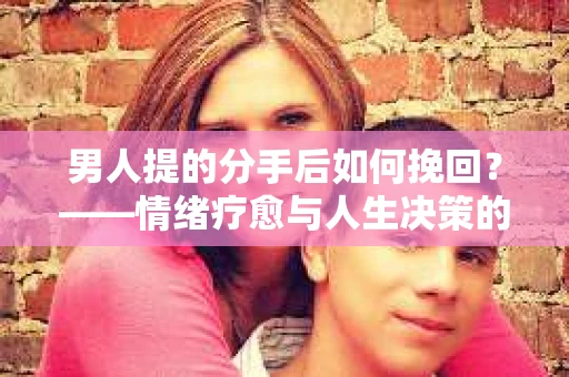 男人提的分手后如何挽回？——情绪疗愈与人生决策的干货指南