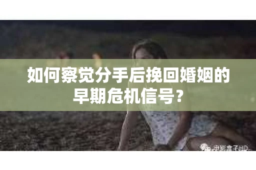 如何察觉分手后挽回婚姻的早期危机信号？